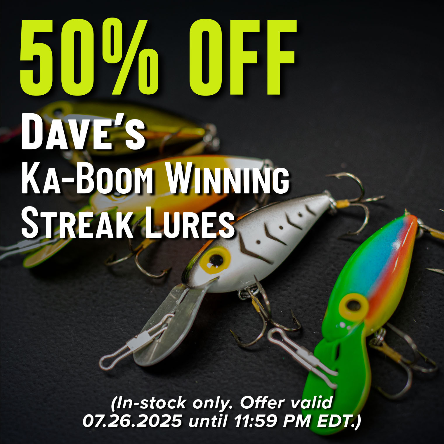 50% Off Dave's Ka-Boom Winning Streak Lures (In-stock only. Offer valid 07.26.2025 until 11:59 PM EDT.)