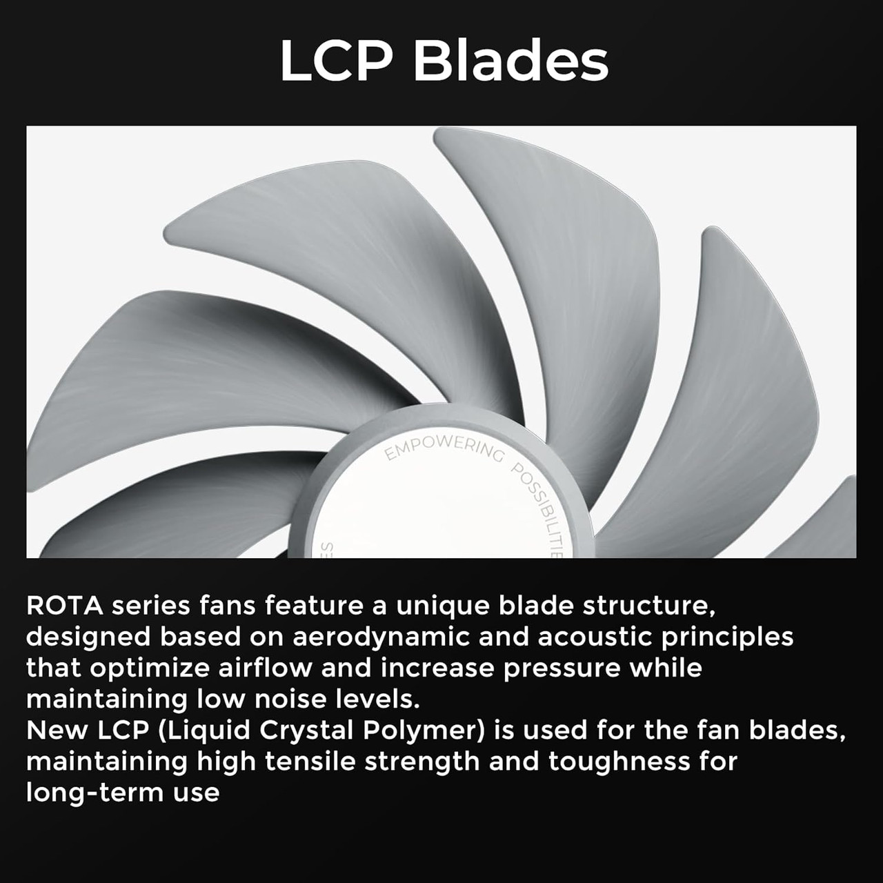 Made with advanced Liquid Crystal Polymer (LCP) blades, the fan maintains rigidity and minimizes vibration even at high speeds.