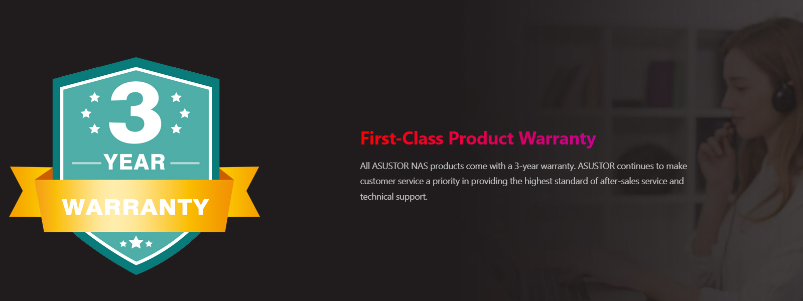 All ASUSTOR NAS products come with a 3-year warranty. ASUSTOR continues to make customer service a priority in providing the highest standard of after-sales service and technical support.