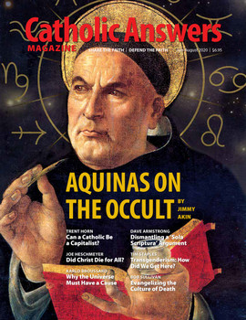 In this issue:

    Aquinas On The Occult by Jimmy Akin

    Transgenderism: How Did We Get Here? by Tim Staples

    Can A Catholic Be A Capitalist? by Trent Horn

    Why The Universe Must Have A Cause by Karlo Broussard

    Did Christ Die For All? by Joe Heschmeyer

    And so much more...