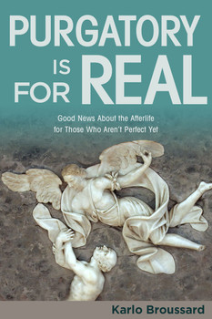 To many people, even many Christians, purgatory is a fantasy—or worse, a wicked lie invented by the Church to make salvation complicated and keep people in fear.

But apologist Karlo Broussard says that purgatory is fact, not fiction. The Bible supports it, Christians have historically believed in it, and it makes theological sense.

In Purgatory Is for Real, he provides the evidence and reasoning to help you understand this controversial doctrine, and demonstrates how it is actually a joyful, hopeful reality—not something shadowy and mysterious, but a sign of God’s love and mercy.