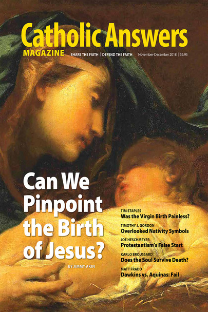 In this issue:

    Was Jesus Born December 25th? by Jimmy Akin --A survey of biblical and historical records shows that strong conclusions can be drawn as to the time of the year the Savior was born.
    Evidence for Mary's Painless Childbirth by Trim Staples -- Why would God inflict the sinless New Eve with pain that was part of the punishment for original sin?
    Does the Soul Survive Death? by Karlo Broussard  -- If the human soul can be shown to be real and separate from the human body, it can be shown to exist after bodily death.
    The Most Overlooked Images of the Nativity by Timothy Gordon - The normalcy of Christmas iconography tends to blind us to the deeper meaning of some familiar images.
    And much, much more...