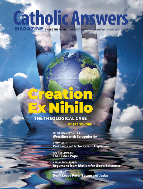 In this issue:

    Wrestling With Scrupulosity by Fr. David Menconi, S.J.

    Problems With the Kalam Argument by Jimmy Akin

    The Fisher Pope by Joe Heschmeyer

    Argument from Motion for  God's Existence by Karlo Broussard

    Don't Leave Peter Because of Judas by Paul Senz

    And so much more...