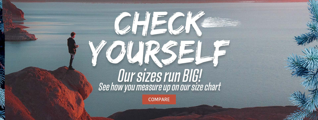 Compare our fit styles, Our sizes run BIG. See the size charts and watch the video Compare our fit styles, Our sizes run BIG. See the size charts and watch the video