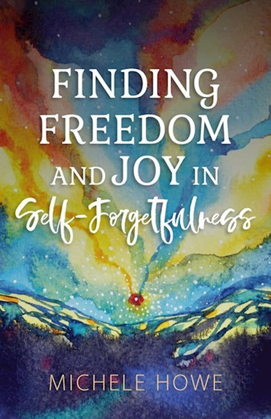 Finding Freedom And Joy In Self-Forgetfulness by Howe Michele