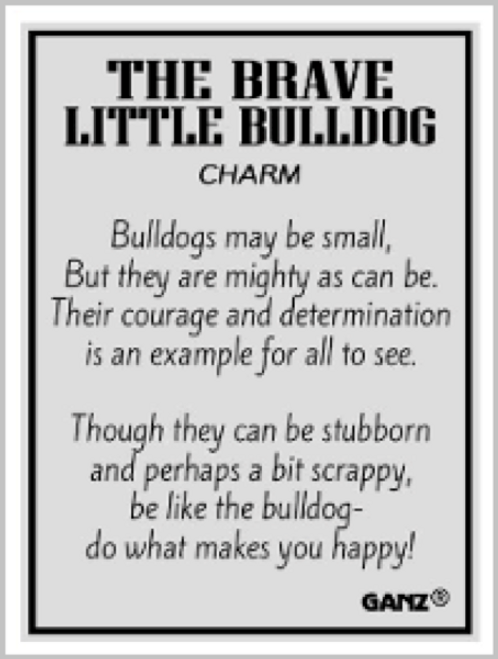 "Bulldogs may be small, but they are as might as can be. Their courage and determination is an example for all to see. Though they can be stubborn and perhaps a bit scrappy, be like the bulldog- do what makes you happy!" "Bulldogs may be small, but they are as might as can be. Their courage and determination is an example for all to see. Though they can be stubborn and perhaps a bit scrappy, be like the bulldog- do what makes you happy!"