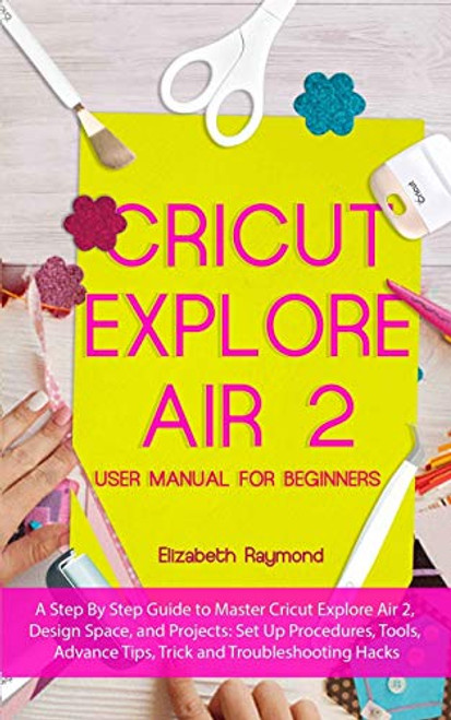 CRICUT EXPLORE AIR 2 USER MANUAL FOR BEGINNERS  A Step By Step Guide to Master Cricut Explore Air 2  Design Space  and Projects  Set Up Procedures  ... Advance Tips  Trick and Troubleshooting Hacks