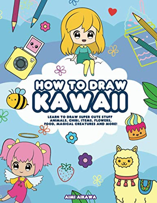 How to Draw Kawaii: Learn to Draw Super Cute Stuff - Animals, Chibi, Items, Flowers, Food, Magical Creatures and More How to Draw Kawaii: Learn to Draw Super Cute Stuff - Animals, Chibi, Items, Flowers, Food, Magical Creatures and More