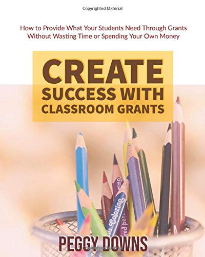Create Success with Classroom Grants: How to Provide What Your Students Need Through Grants Without Wasting Time or Spending Your Own Money