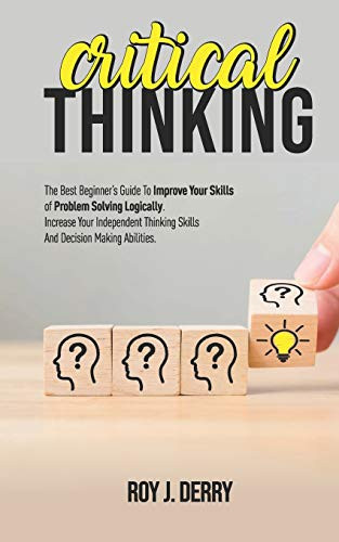 Critical Thinking- The Best Beginners Guide To Improve Your Skills Of Problem Solving Logically. Increase Your Independent Thinking Skills And Decision Making Abilities.