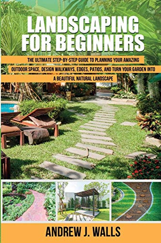 Landscaping for Beginners- The Ultimate Step-by-Step Guide to Planning Your Amazing Outdoor Space- Design Walkways- Edges- Patios- and Turn Your Garden into a Beautiful Natural Landscape