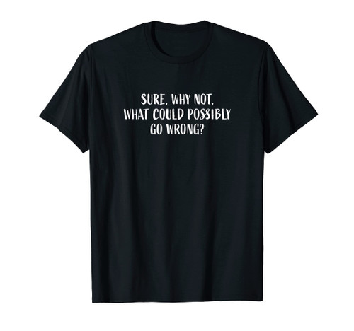 Sure, Why Not, What Could Possibly Go Wrong? Funny Phrase T-Shirt