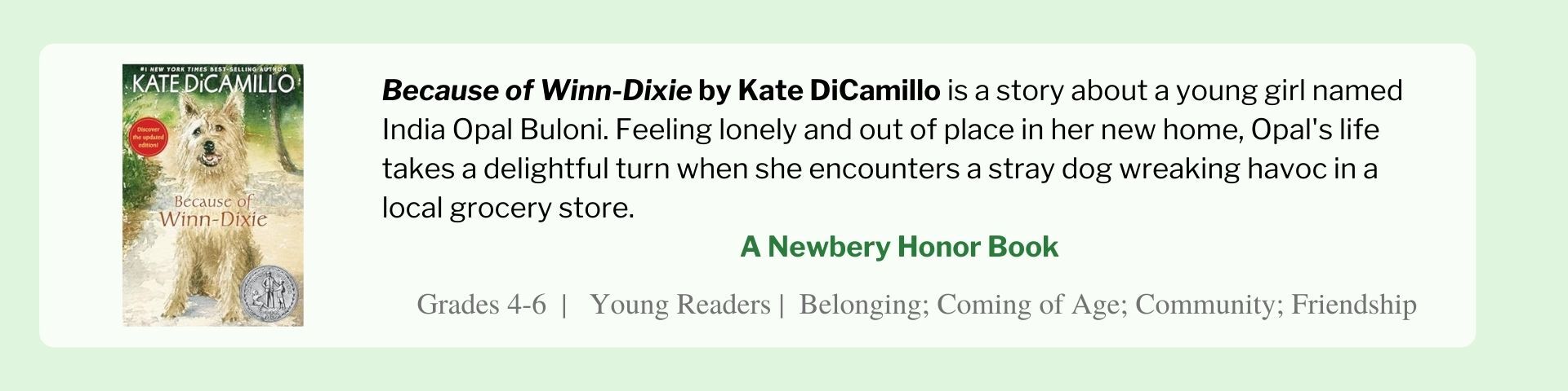 Because of Winn-Dixie by Kate DiCamillo is a story about a young girl named India Opal Buloni. Feeling lonely and out of place in her new home, Opal's life takes a delightful turn when she encounters a stray dog wreaking havoc in a local grocery store.