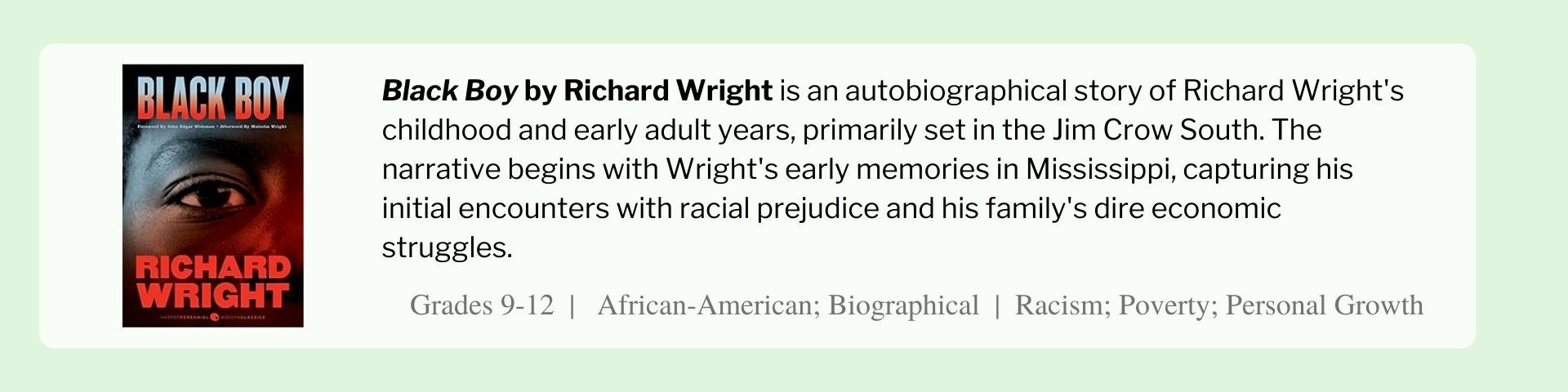 Black Boy by Richard Wright is an autobiographical story of Richard Wright's childhood and early adult years, primarily set in the Jim Crow South. The narrative begins with Wright's early memories in Mississippi, capturing his initial encounters with racial prejudice and his family's dire economic struggles. 