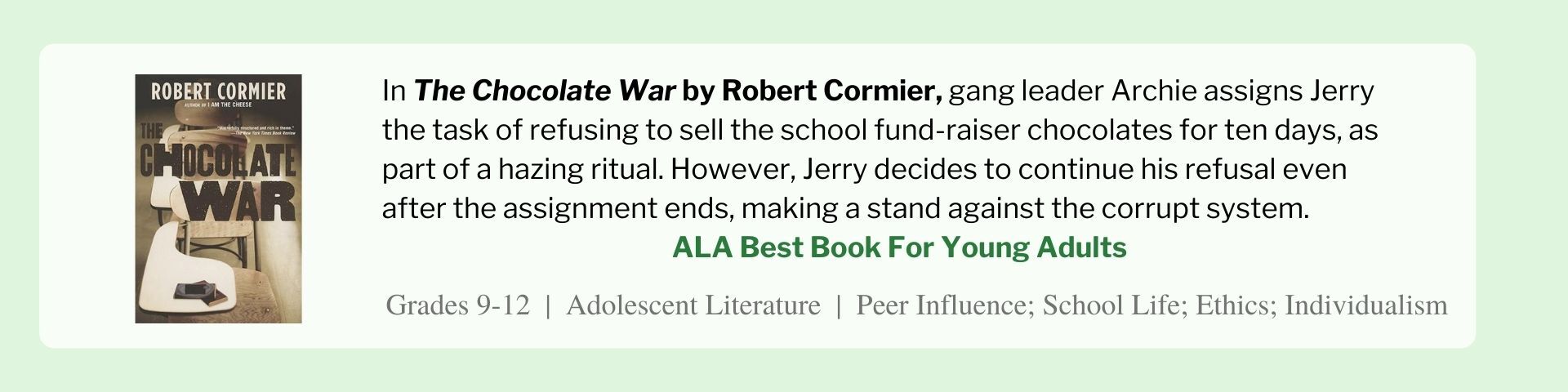 In The Chocolate War by Robert Cormier, gang leader Archie assigns Jerry the task of refusing to sell the school fund-raiser chocolates for ten days, as part of a hazing ritual. However, Jerry decides to continue his refusal even after the assignment ends, making a stand against the corrupt system.