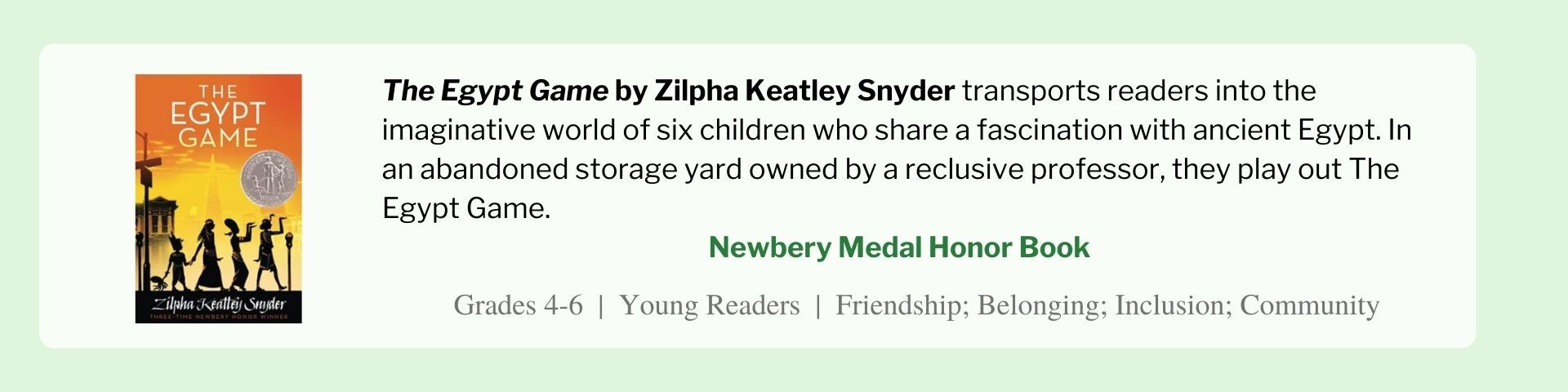 The Egypt Game by Zilpha Keatley Snyder transports readers into the imaginative world of six children who share a fascination with ancient Egypt. In an abandoned storage yard owned by a reclusive professor, they play out The Egypt Game. 