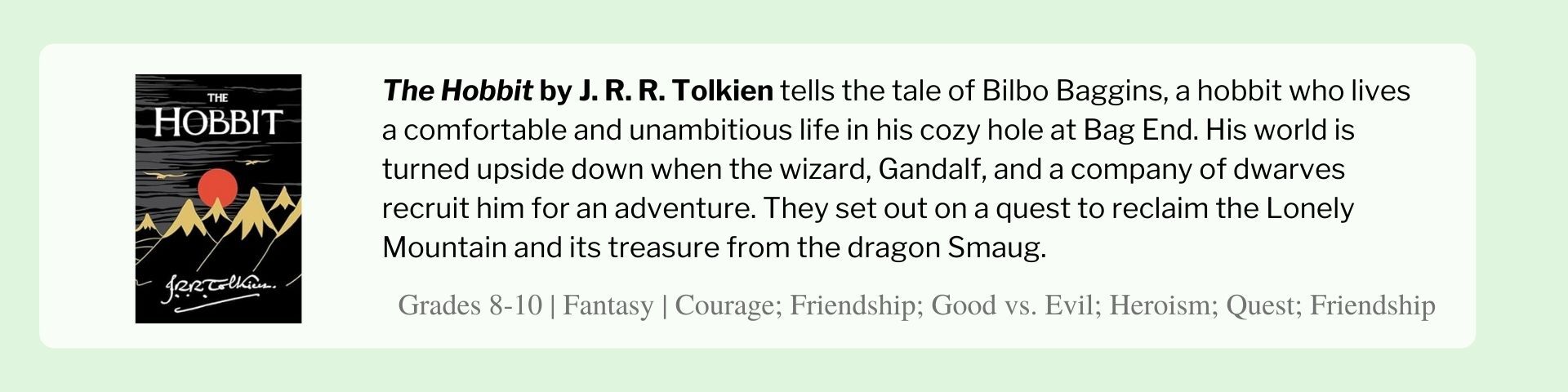 The Hobbit by J. R. R. Tolkien tells the tale of Bilbo Baggins, a hobbit who lives a comfortable and unambitious life in his cozy hole at Bag End. His world is turned upside down when the wizard, Gandalf, and a company of dwarves recruit him for an adventure. They set out on a quest to reclaim the Lonely Mountain and its treasure from the dragon Smaug.