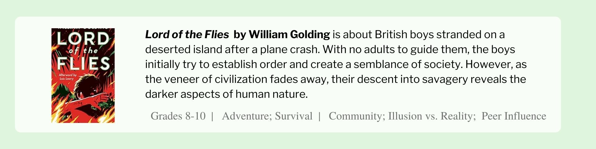 Lord of the Flies  by William Golding is about British boys stranded on a deserted island after a plane crash. With no adults to guide them, the boys initially try to establish order and create a semblance of society. However, as the veneer of civilization fades away, their descent into savagery reveals the darker aspects of human nature.