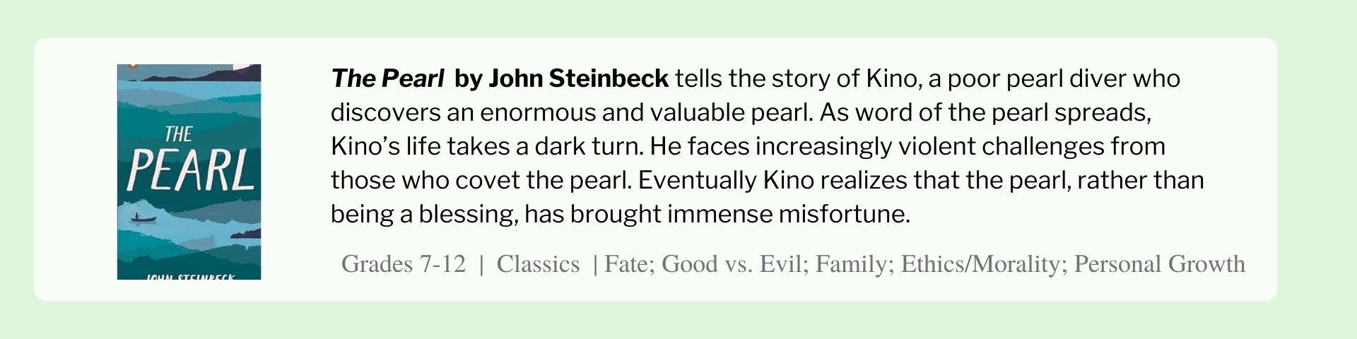 The Pearl  by John Steinbeck tells the story of Kino, a poor pearl diver who discovers an enormous and valuable pearl. As word of the pearl spreads, Kino’s life takes a dark turn. He faces increasingly violent challenges from those who covet the pearl. Eventually Kino realizes that the pearl, rather than being a blessing, has brought immense misfortune.