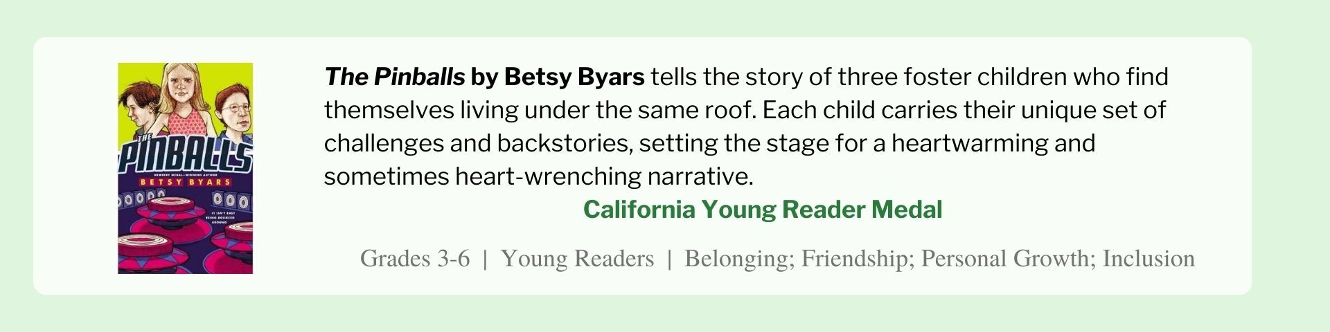 The Pinballs by Betsy Byars tells the story of three foster children who find themselves living under the same roof. Each child carries their unique set of challenges and backstories, setting the stage for a heartwarming and sometimes heart-wrenching narrative.