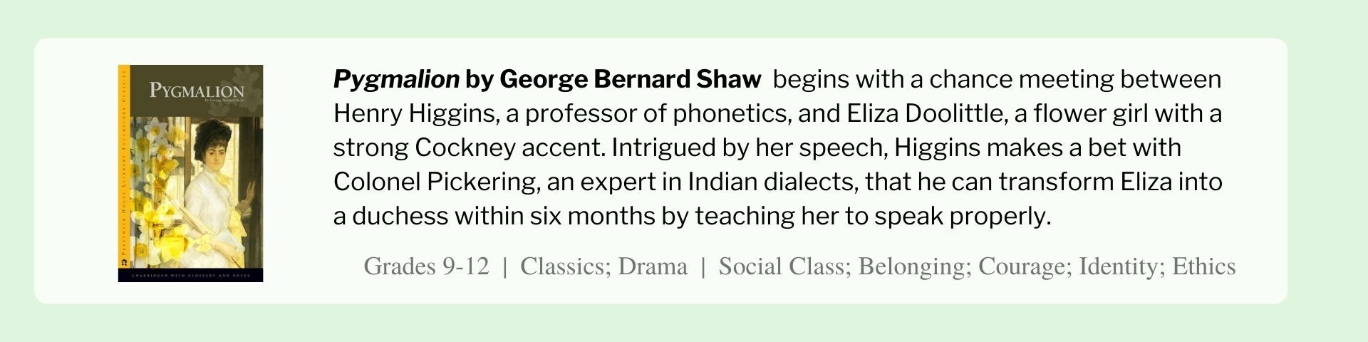 Pygmalion by George Bernard Shaw  begins with a chance meeting between Henry Higgins, a professor of phonetics, and Eliza Doolittle, a flower girl with a strong Cockney accent. Intrigued by her speech, Higgins makes a bet with Colonel Pickering, an expert in Indian dialects, that he can transform Eliza into a duchess within six months by teaching her to speak properly.