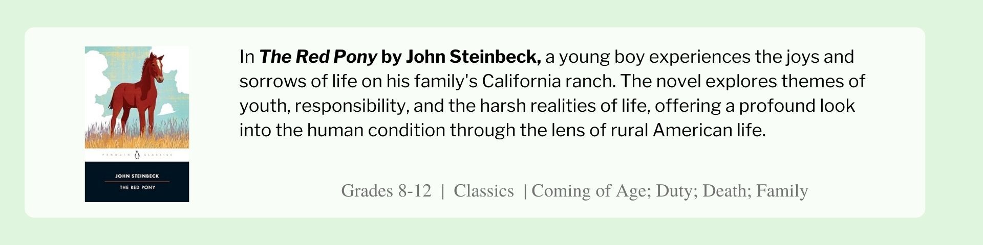 In The Red Pony by John Steinbeck, a young boy experiences the joys and sorrows of life on his family's California ranch. The novel explores themes of youth, responsibility, and the harsh realities of life, offering a profound look into the human condition through the lens of rural American life.