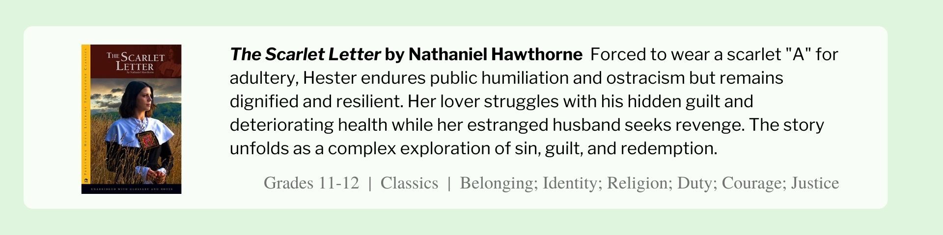 The Scarlet Letter by Nathaniel Hawthorne  Forced to wear a scarlet "A" for adultery, Hester endures public humiliation and ostracism but remains dignified and resilient. Her lover struggles with his hidden guilt and deteriorating health while her estranged husband seeks revenge. The story unfolds as a complex exploration of sin, guilt, and redemption.