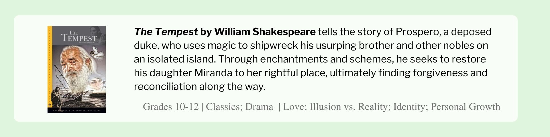 The Tempest by William Shakespeare tells the story of Prospero, a deposed duke, who uses magic to shipwreck his usurping brother and other nobles on an isolated island. Through enchantments and schemes, he seeks to restore his daughter Miranda to her rightful place, ultimately finding forgiveness and reconciliation along the way.