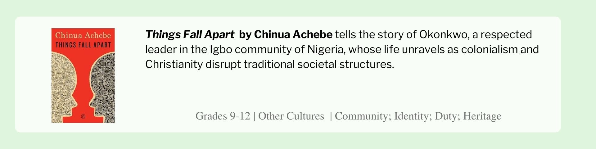 Things Fall Apart  by Chinua Achebe tells the story of Okonkwo, a respected leader in the Igbo community of Nigeria, whose life unravels as colonialism and Christianity disrupt traditional societal structures. 