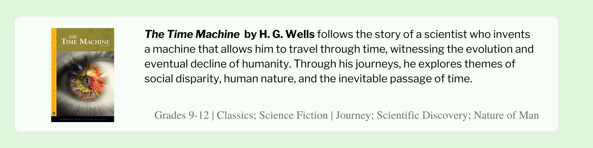 The Time Machine  by H. G. Wells follows the story of a scientist who invents a machine that allows him to travel through time, witnessing the evolution and eventual decline of humanity. Through his journeys, he explores themes of social disparity, human nature, and the inevitable passage of time.