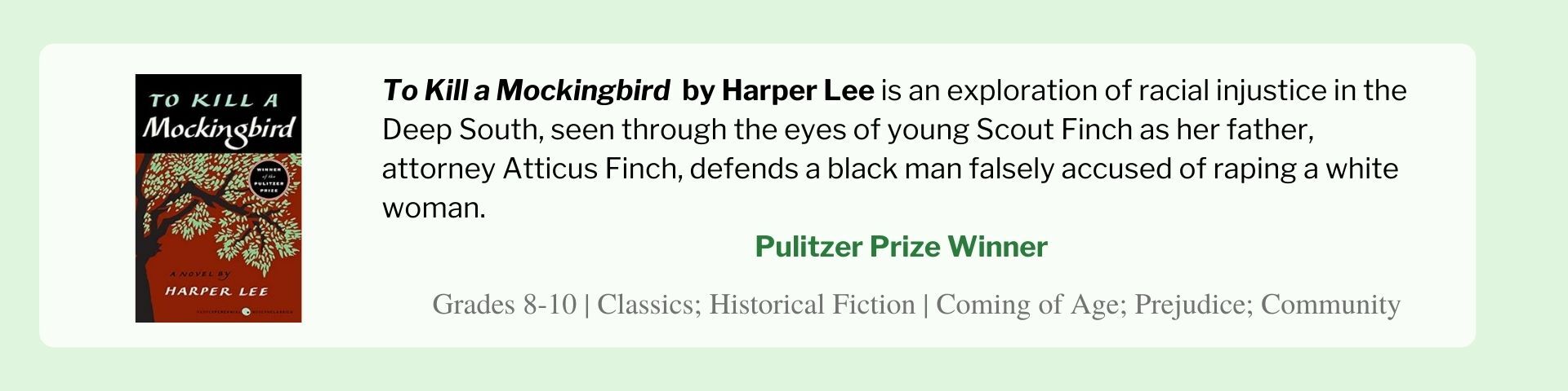 To Kill a Mockingbird  by Harper Lee is an exploration of racial injustice in the Deep South, seen through the eyes of young Scout Finch as her father, attorney Atticus Finch, defends a black man falsely accused of raping a white woman.