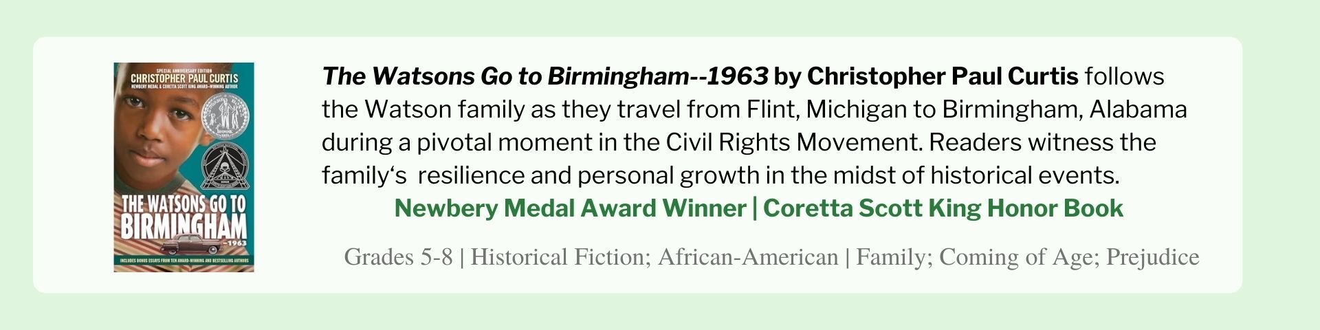 The Watsons Go to Birmingham--1963 by Christopher Paul Curtis follows the Watson family as they travel from Flint, Michigan to Birmingham, Alabama during a pivotal moment in the Civil Rights Movement. Readers witness the family‘s  resilience and personal growth in the midst of historical events.