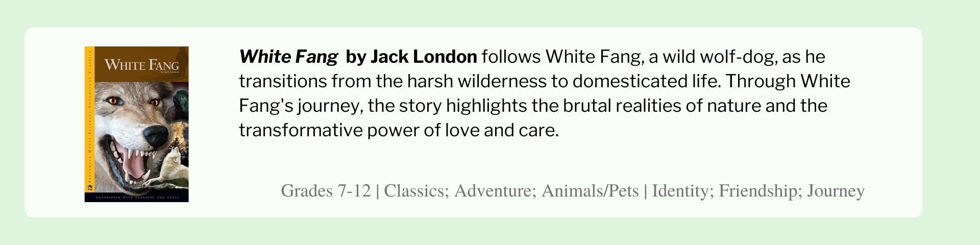 White Fang  by Jack London follows White Fang, a wild wolf-dog, as he transitions from the harsh wilderness to domesticated life. Through White Fang's journey, the story highlights the brutal realities of nature and the transformative power of love and care.