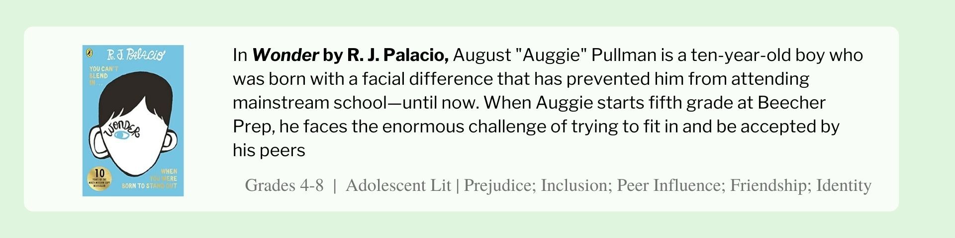 In Wonder by R. J. Palacio, August "Auggie" Pullman is a ten-year-old boy who was born with a facial difference that has prevented him from attending mainstream school—until now. When Auggie starts fifth grade at Beecher Prep, he faces the enormous challenge of trying to fit in and be accepted by his peers