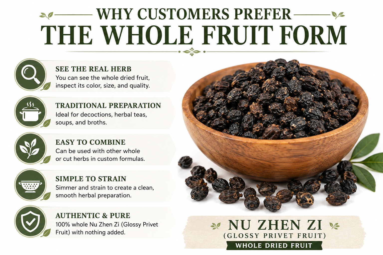 Whole Nu Zhen Zi (Glossy Privet Fruit) is traditionally prepared as a decoction or herbal tea. Many herbalists prefer the whole dried fruit because it can be inspected for quality, blended into custom formulas, and used in traditional Chinese herbal preparations.