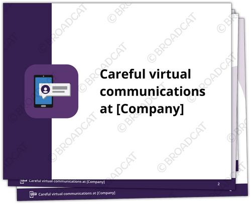 Virtual communication has tons of advantages like convenience and efficiency. But along with these pros come disadvantages like misinterpretation and lack of privacy. 

In seven brief slides, this deck gives your employees everything they need to consider about communicating virtually BEFORE clicking send, like who’s the audience, thinking through what to say, and considering the timing and tone. 

Make this info really sticky by adding this to our Annual Refresher Course or pairing it with our Careful virtual communications job aid.