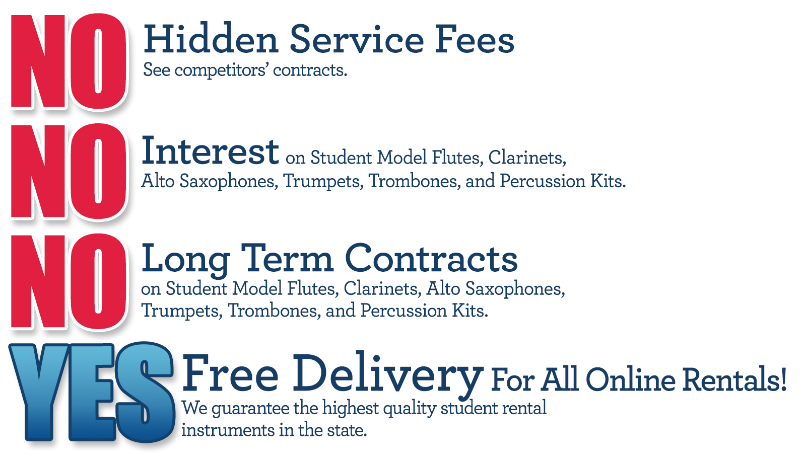 "No Hidden Service Fees. See competitors' contracts. No interest, no long term contracts on student model flutes, clarinets, alto saxophones, trumpets, trombones, and percussion kits. Yes on free delivery for all online rentals. We guarantee the highest quality student rental instruments in the state."   