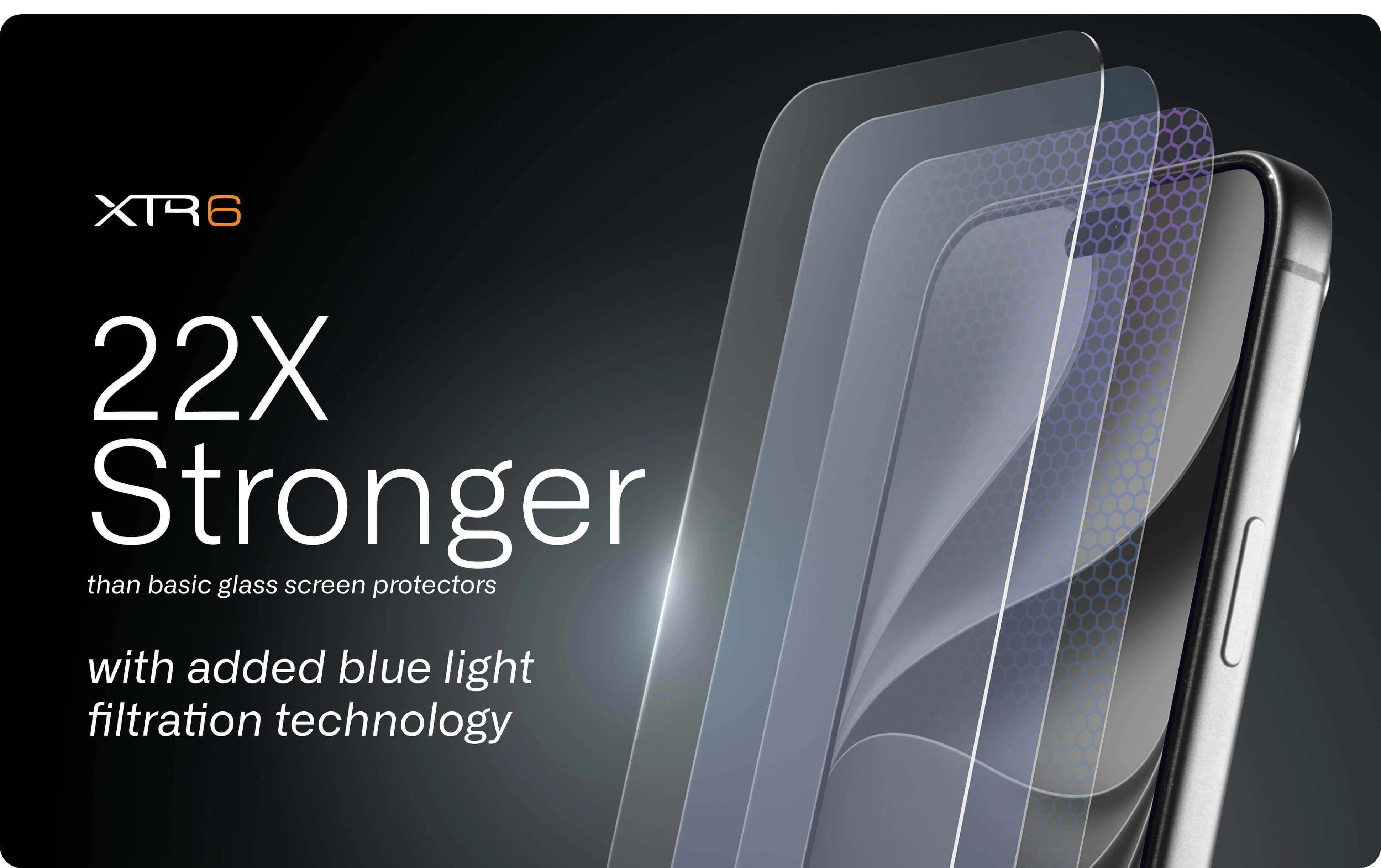XTR6 screen protector is 22 times stronger than basic glass screen protectors and blue light filtration technology for enhanced screen protection