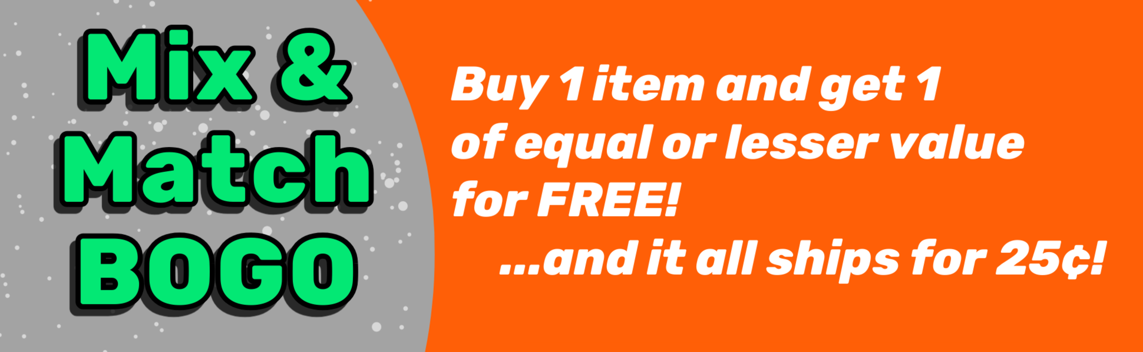 Mix & Match BOGO:  Buy 1 item and get 1 of equal or lesser value for Free! ... and it all ships for 25¢!