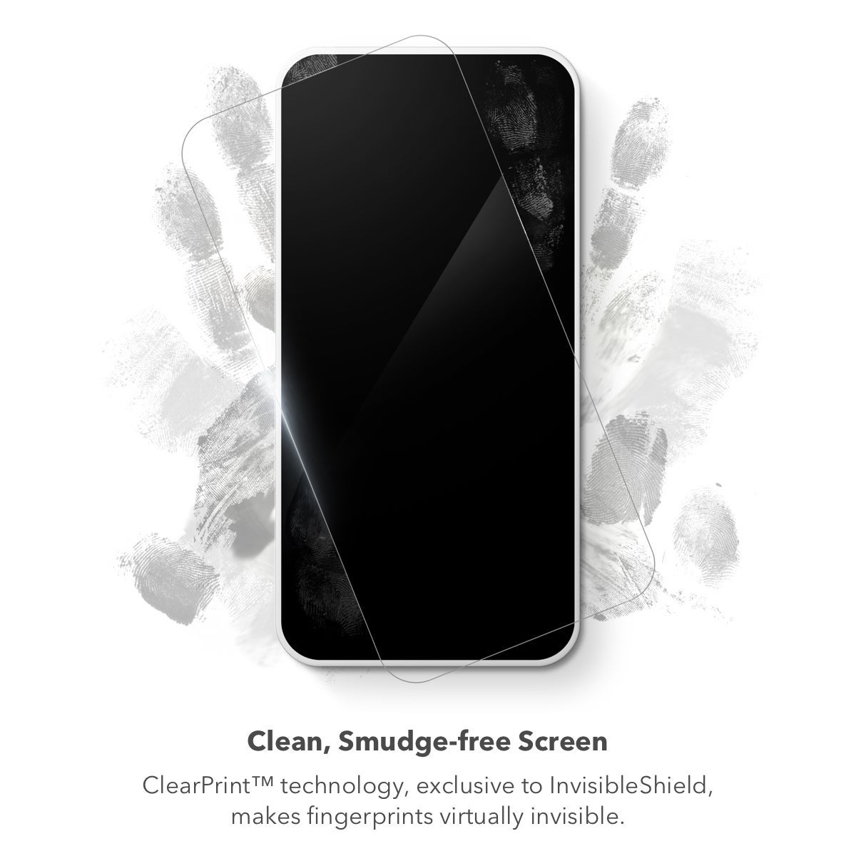Clean, Smudge-free Screen
|| ClearPrint™, a revolutionary surface treatment exclusive to InvisibleShield, disperses the oil from your fingertips, making them nearly invisible when your screen is turned on