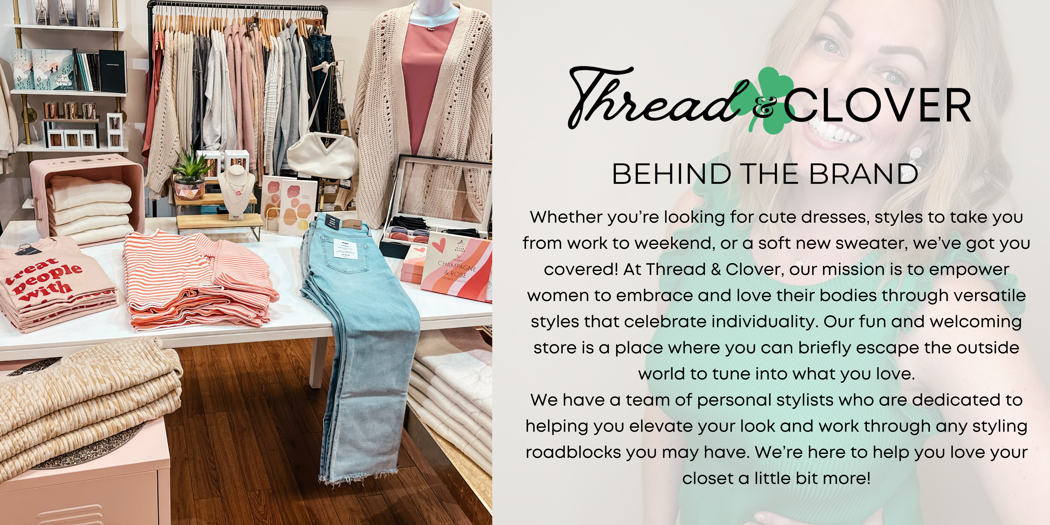 Whether you're looking for cute dresses, styles to take you from work to weekend, or a soft new sweater, we've got you covered! At Thread & Clover, our mission is to empower women to embrace and love their bodies through versatile styles that celebrate individuality. Our fun and welcoming store is a place where you can briefly escape the outside world and tune into what you love. We have a team of personal stylists who are dedicated to helping you elevate your look and work through any styling roadblocks you may have. We're here to help you love your closet a little bit more!