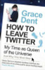 Grace Dent / How to Leave Twitter : My Time as Queen of the Universe and Why This Must Stop