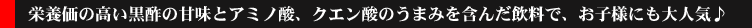 kurodaizu-sub-title02.gif 栄養価の高い黒酢の甘味とアミノ酸、クエン酸のうまみを含んだ飲料で、お子様にも大人気