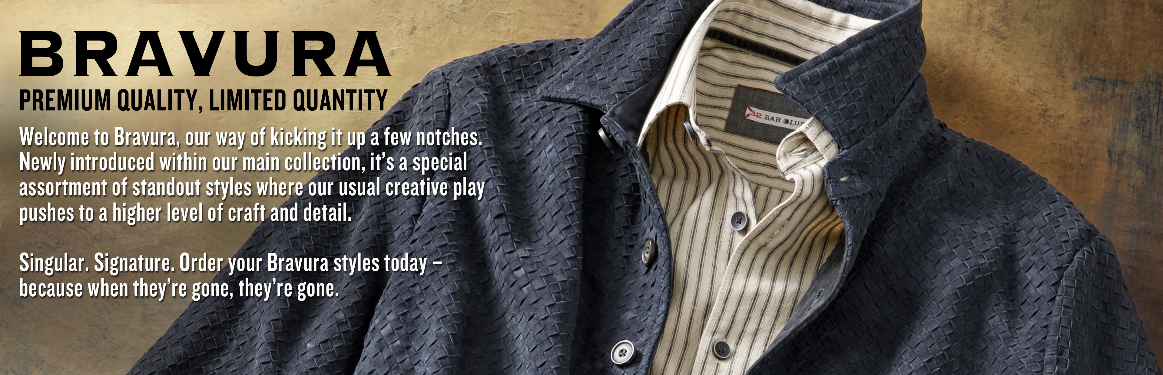 Newly introduced Bravura Collection. Special assortment of styles where our usual creative play pushes to a higher level of craft and detail. Singular. Signature. Pre-order your Bravura styles today because when they're gone, they're gone.