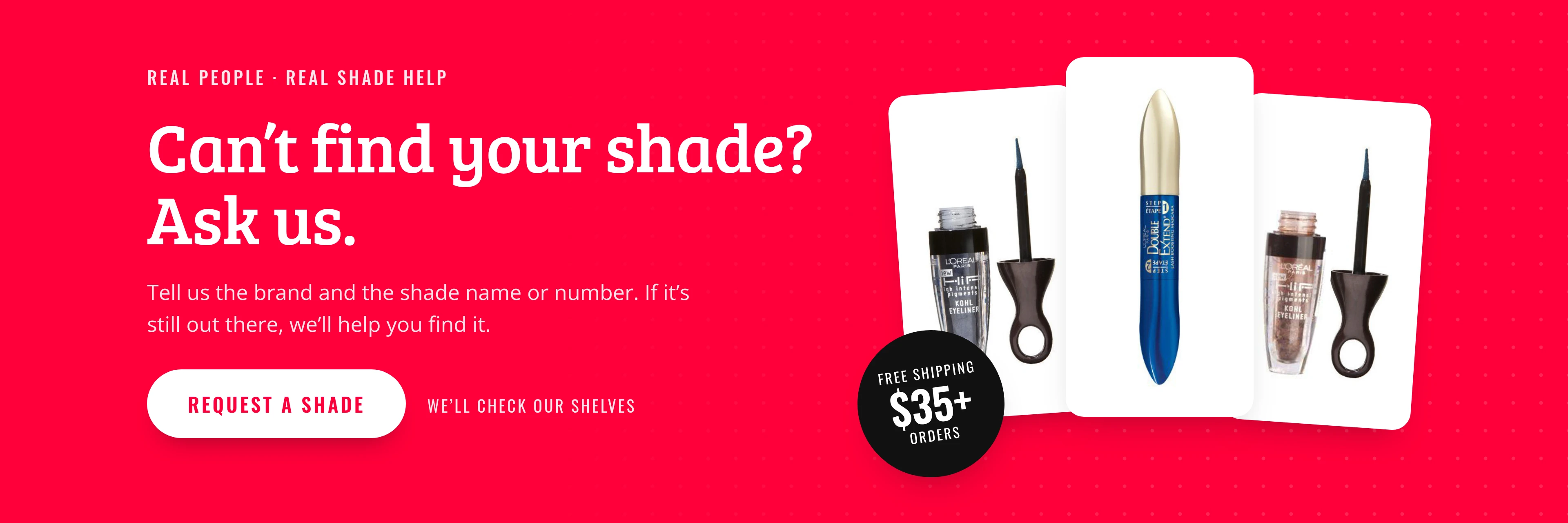 Can't find your shade? Ask us. Request a shade.