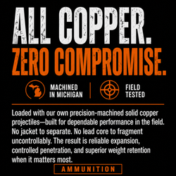 All Copper. Zero Compromise. Machined in Michigan. Field Tested. Loaded with our own precision machined solid copper projectiles-built for dependable performance in the field. No jacket to separate. No lead core to fragment uncontrollably. The result is reliable expansion, controlled penetration, and superior weight retention when it matters most.