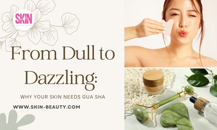Skin Beauty From Dull to Dazzling Why Your Skin Needs Gua Sha