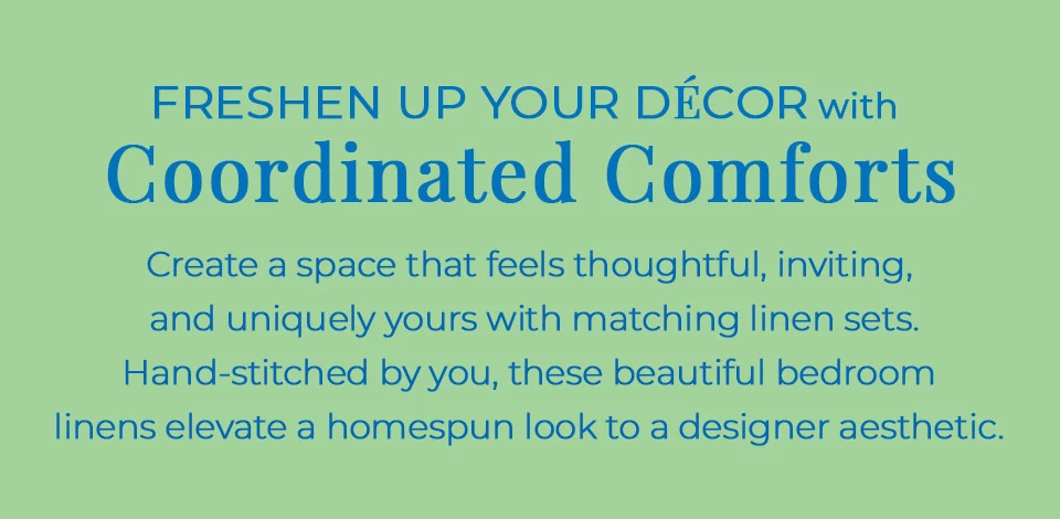 Freshen up your decor with coordinated comforts. Create a space that feels thoughtful, inviting, and uniquely yours with matching linens sets. Hand-stitched by you, these beautiful bedroom linens elevate a homespun look to a designer aesthetic.