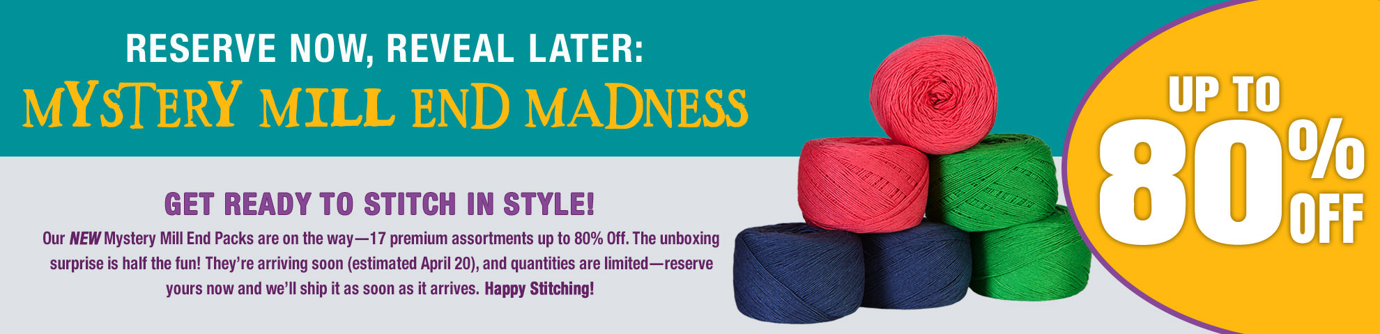 Reserve Now, Reveal Later: Mystery Mill End Madness Up to 80% off Get ready to stitch in style! Our NEW Mystery Mill End Packs are on the way—19 premium assortments up to 80% off. The unboxing surprise is half the fun! They’re arriving soon (estimated April 20), and quantities are limited—reserve yours now and we’ll ship it as soon as it arrives. Happy stitching!