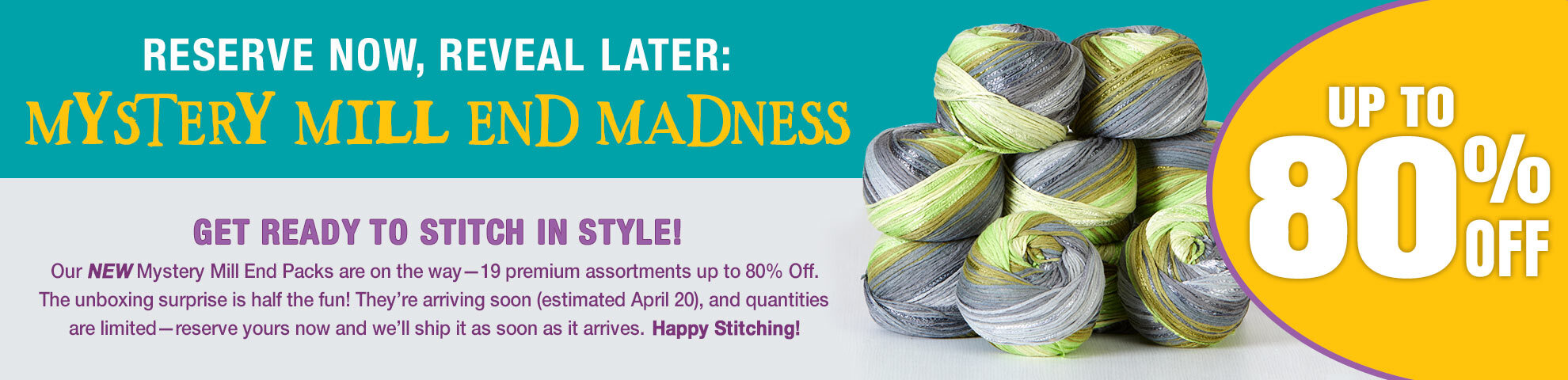 Reserve Now, Reveal Later: Mystery Mill End Madness Up to 80% off Get ready to stitch in style! Our NEW Mystery Mill End Packs are on the way—19 premium assortments up to 80% off. The unboxing surprise is half the fun! They’re arriving soon (estimated April 20), and quantities are limited—reserve yours now and we’ll ship it as soon as it arrives. Happy stitching!